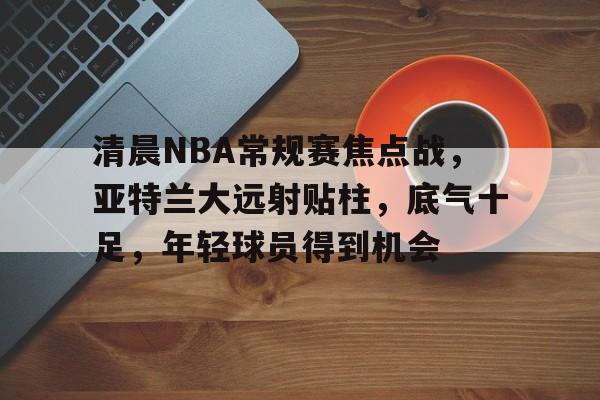 AC米兰-关于清晨NBA常规赛焦点战，亚特兰大远射贴柱，底气十足，年轻球员得到机会的信息