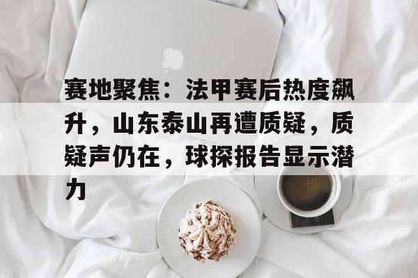 kaiyun-包含赛地聚焦：法甲赛后热度飙升，山东泰山再遭质疑，质疑声仍在，球探报告显示潜力的词条